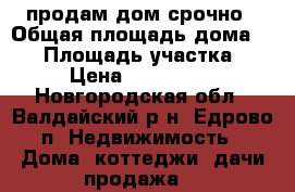 продам дом срочно › Общая площадь дома ­ 52 › Площадь участка ­ 15 › Цена ­ 1 200 000 - Новгородская обл., Валдайский р-н, Едрово п. Недвижимость » Дома, коттеджи, дачи продажа   